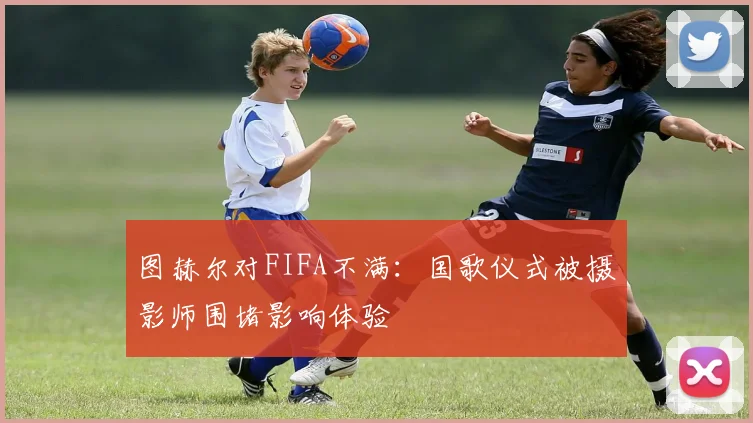 图赫尔对FIFA不满：国歌仪式被摄影师围堵影响体验