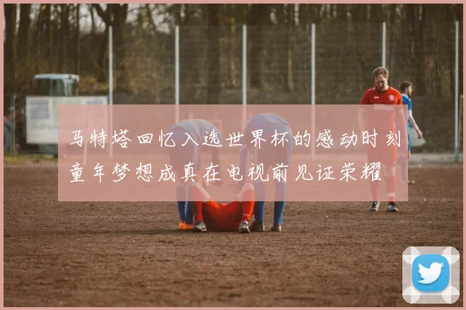 马特塔回忆入选世界杯的感动时刻童年梦想成真在电视前见证荣耀