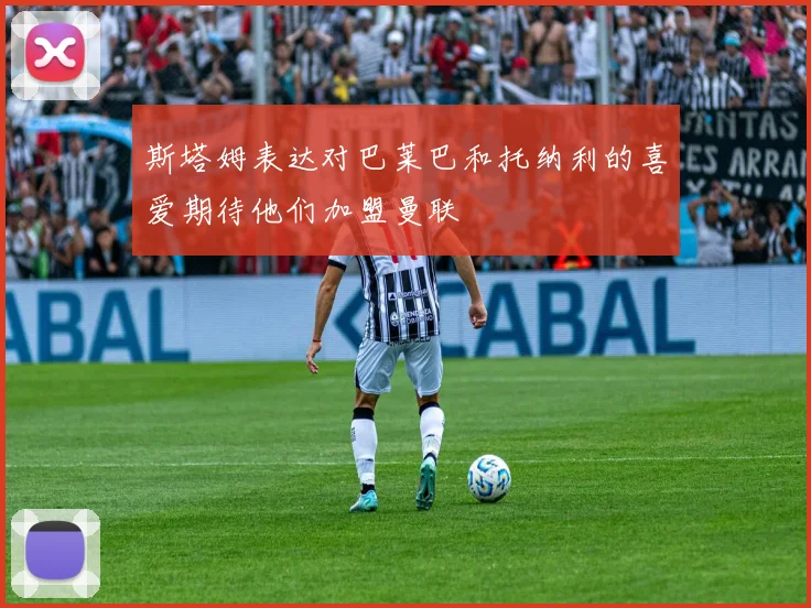 斯塔姆表达对巴莱巴和托纳利的喜爱期待他们加盟曼联