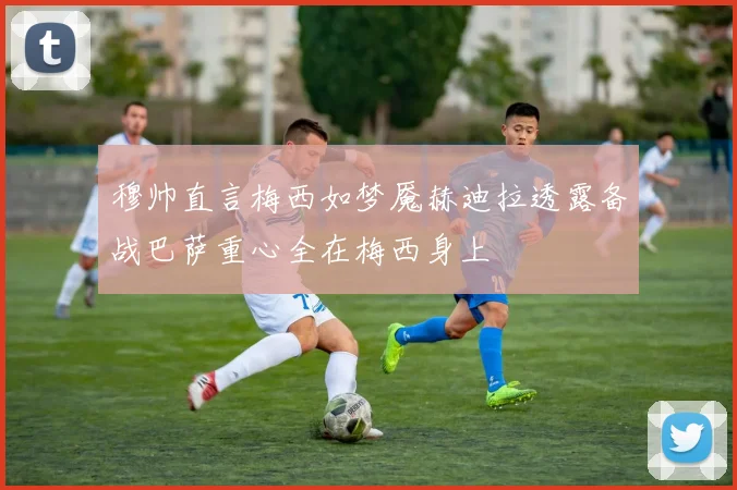 穆帅直言梅西如梦魇赫迪拉透露备战巴萨重心全在梅西身上