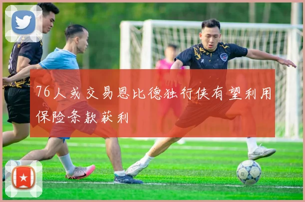 76人或交易恩比德独行侠有望利用保险条款获利