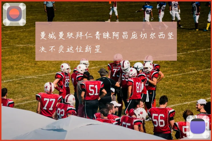 曼城曼联拜仁青睐阿昌庞切尔西坚决不卖这位新星
