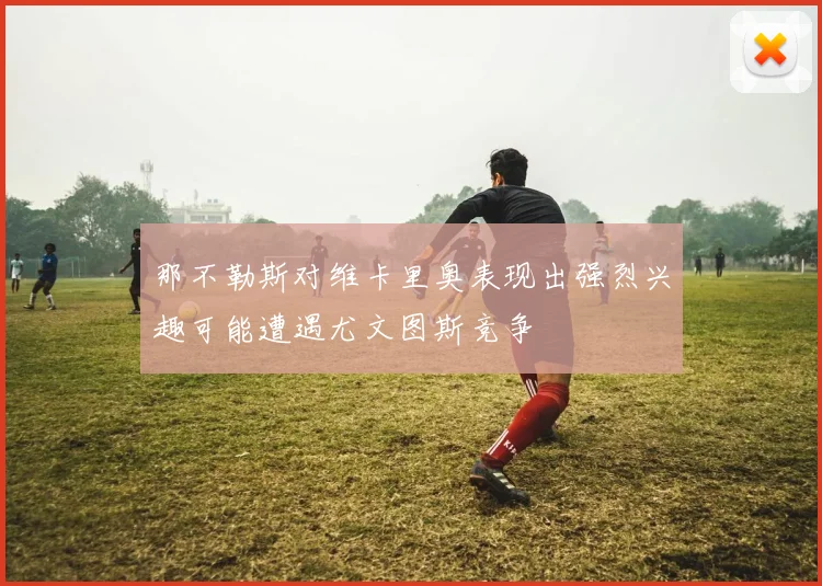 那不勒斯对维卡里奥表现出强烈兴趣可能遭遇尤文图斯竞争