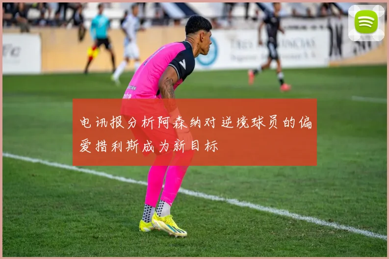 电讯报分析阿森纳对逆境球员的偏爱措利斯成为新目标