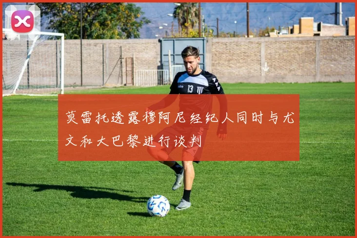 莫雷托透露穆阿尼经纪人同时与尤文和大巴黎进行谈判