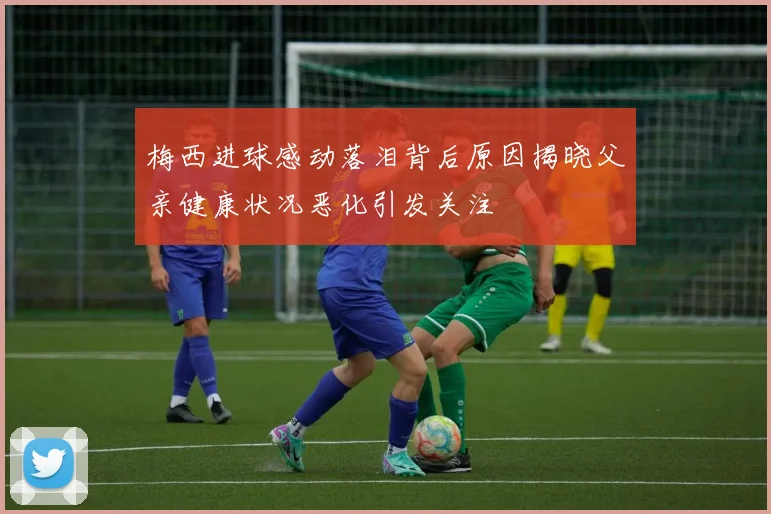 梅西进球感动落泪背后原因揭晓父亲健康状况恶化引发关注