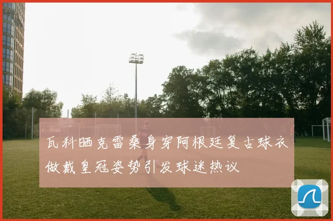 瓦科晒克雷桑身穿阿根廷复古球衣做戴皇冠姿势引发球迷热议