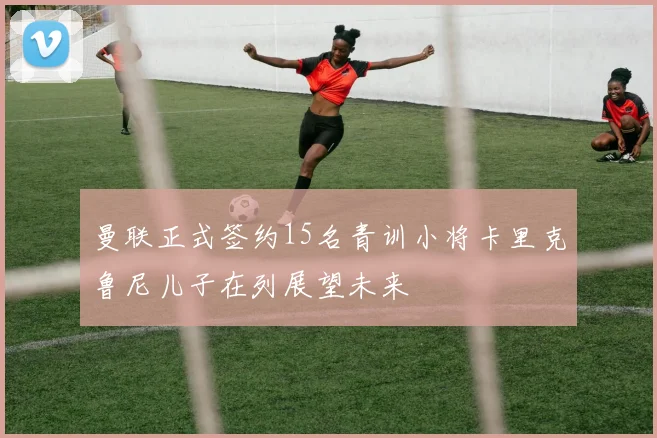 曼联正式签约15名青训小将卡里克鲁尼儿子在列展望未来
