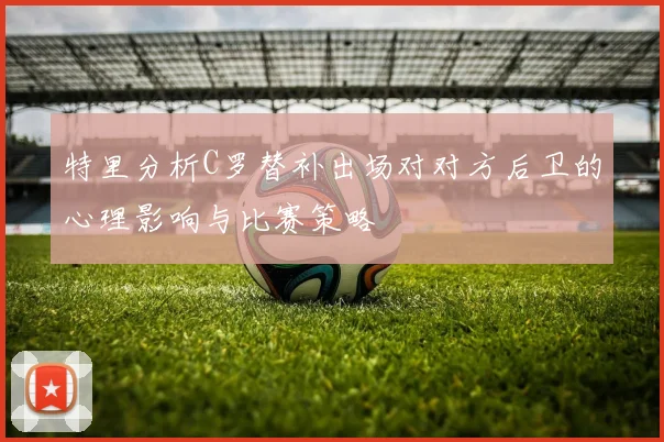 特里分析C罗替补出场对对方后卫的心理影响与比赛策略