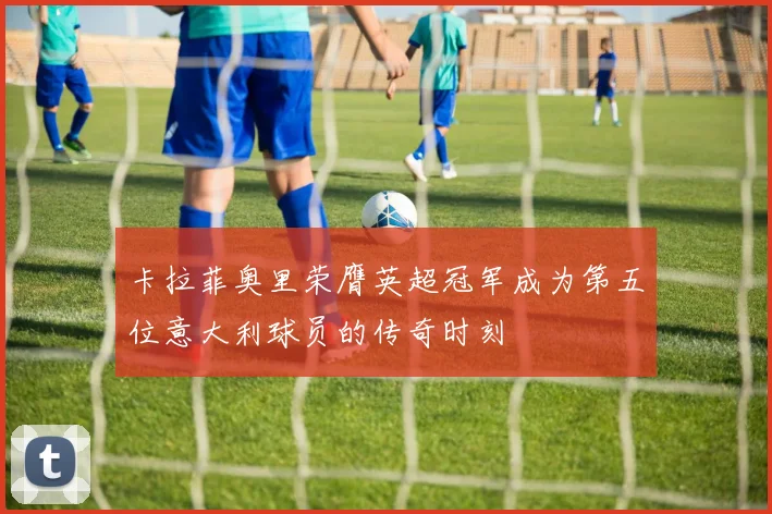 卡拉菲奥里荣膺英超冠军成为第五位意大利球员的传奇时刻