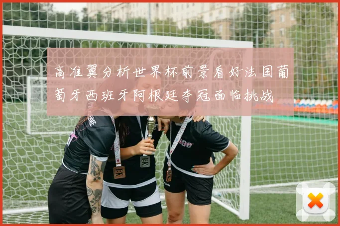 高准翼分析世界杯前景看好法国葡萄牙西班牙阿根廷夺冠面临挑战