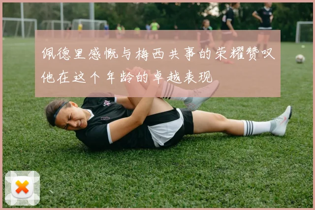 佩德里感慨与梅西共事的荣耀赞叹他在这个年龄的卓越表现