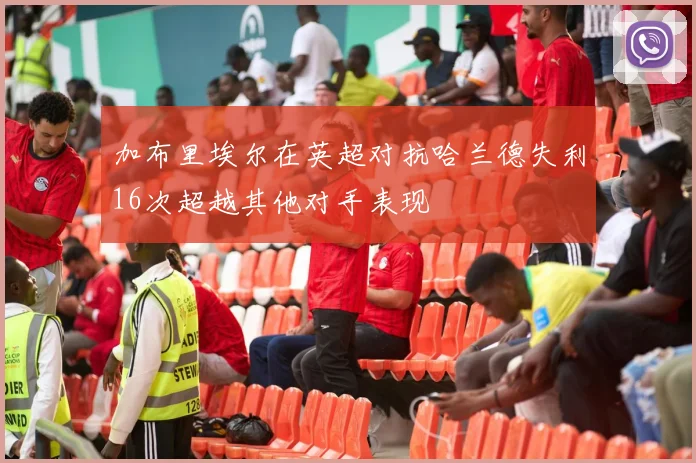 加布里埃尔在英超对抗哈兰德失利16次超越其他对手表现