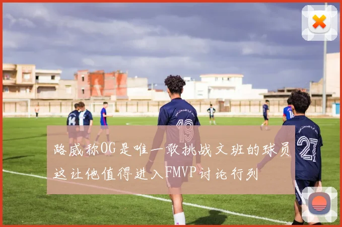 路威称OG是唯一敢挑战文班的球员这让他值得进入FMVP讨论行列